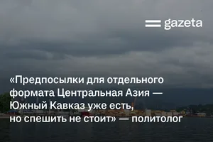 «Предпосылки для отдельного формата Центральная Азия — Южный Кавказ уже есть, но спешить не стоит» — политолог